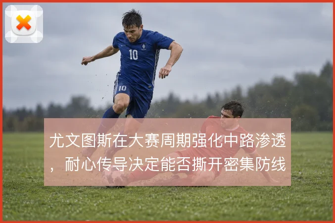 尤文图斯在大赛周期强化中路渗透,耐心传导决定能否撕开密集防线