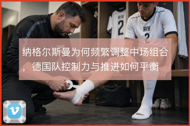 纳格尔斯曼为何频繁调整中场组合,德国队控制力与推进如何平衡