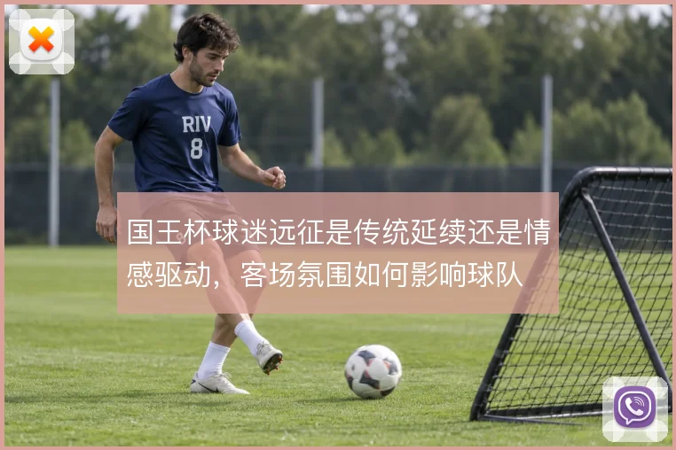 国王杯球迷远征是传统延续还是情感驱动,客场氛围如何影响球队