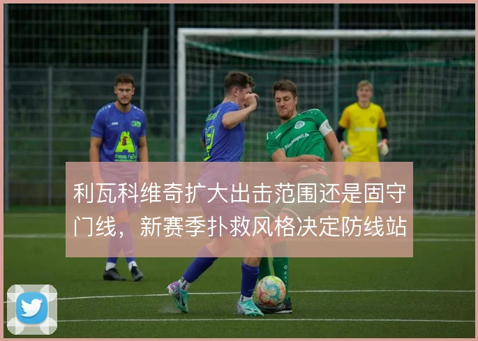 利瓦科维奇扩大出击范围还是固守门线,新赛季扑救风格决定防线站位