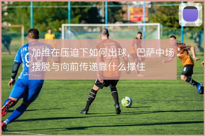 加维在压迫下如何出球,巴萨中场摆脱与向前传递靠什么撑住