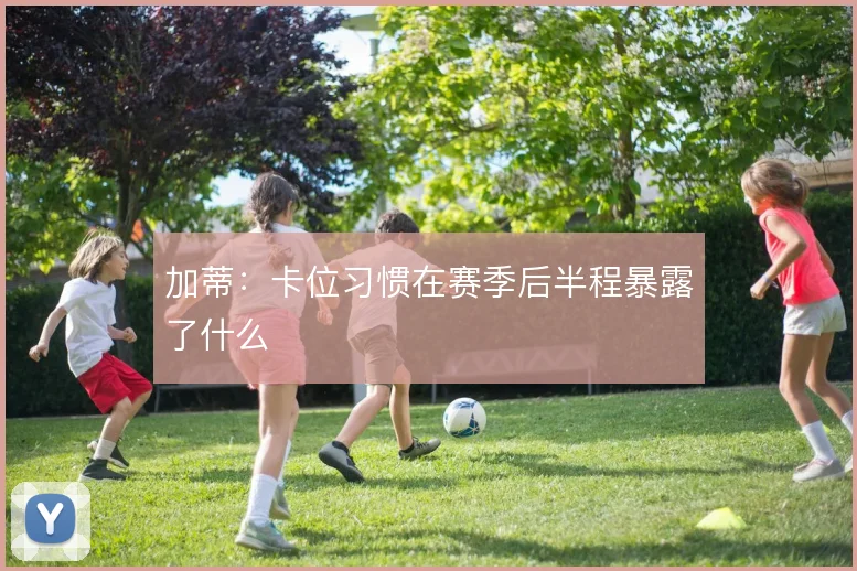 加蒂：卡位习惯在赛季后半程暴露了什么