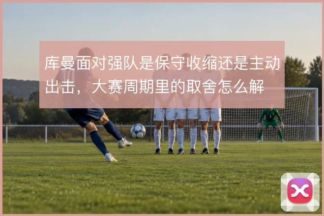库曼面对强队是保守收缩还是主动出击，大赛周期里的取舍怎么解