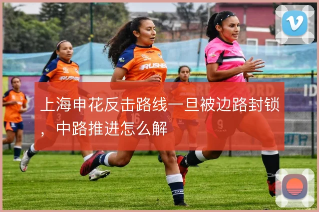 上海申花反击路线一旦被边路封锁,中路推进怎么解