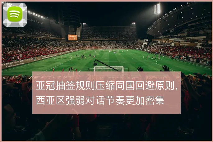 亚冠抽签规则压缩同国回避原则,西亚区强弱对话节奏更加密集
