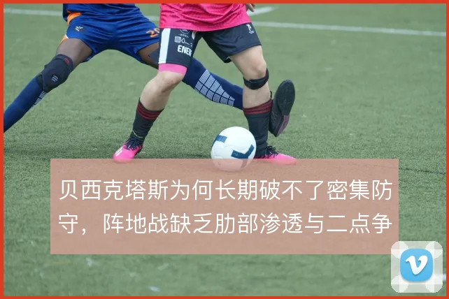 贝西克塔斯为何长期破不了密集防守,阵地战缺乏肋部渗透与二点争抢是根源