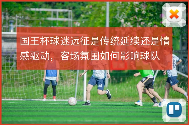国王杯球迷远征是传统延续还是情感驱动,客场氛围如何影响球队