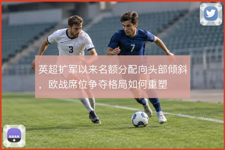 英超扩军以来名额分配向头部倾斜,欧战席位争夺格局如何重塑