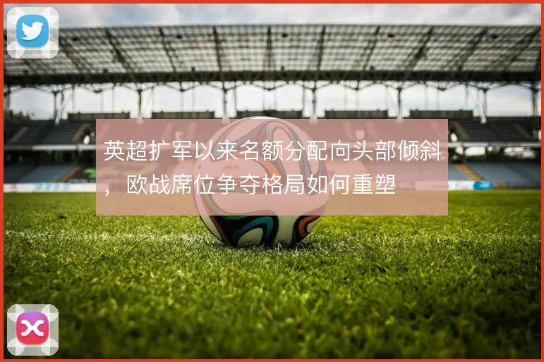 英超扩军以来名额分配向头部倾斜，欧战席位争夺格局如何重塑