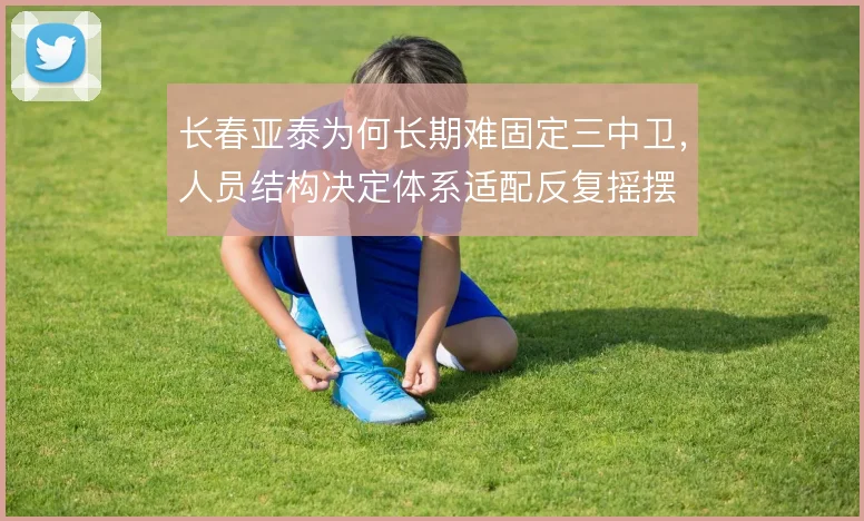 长春亚泰为何长期难固定三中卫,人员结构决定体系适配反复摇摆