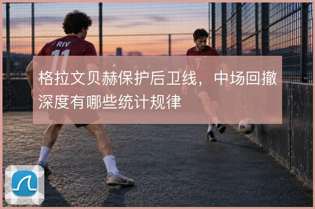 格拉文贝赫保护后卫线，中场回撤深度有哪些统计规律