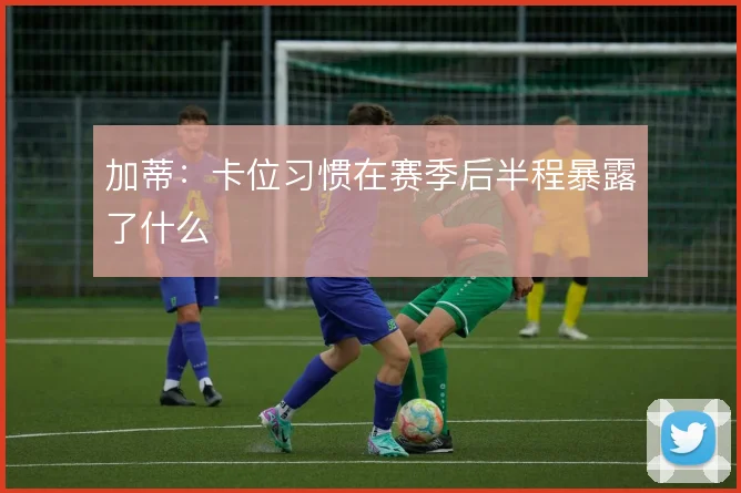 加蒂:卡位习惯在赛季后半程暴露了什么