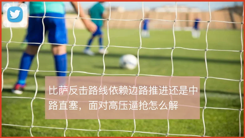 比萨反击路线依赖边路推进还是中路直塞,面对高压逼抢怎么解