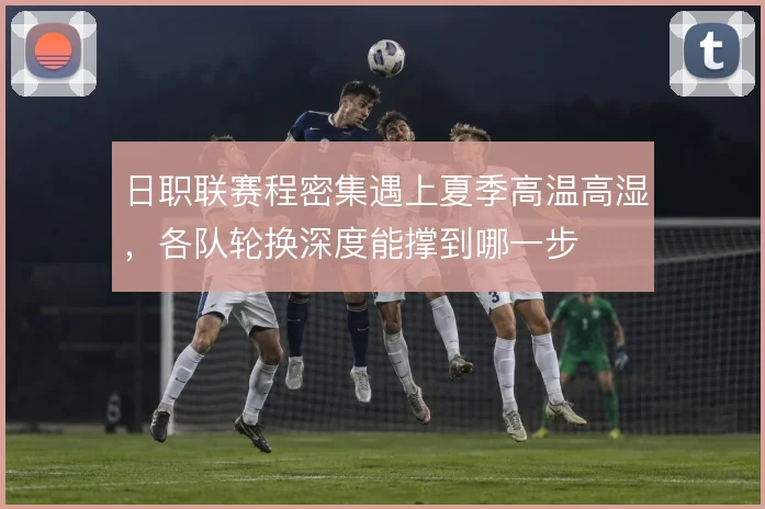 日职联赛程密集遇上夏季高温高湿,各队轮换深度能撑到哪一步
