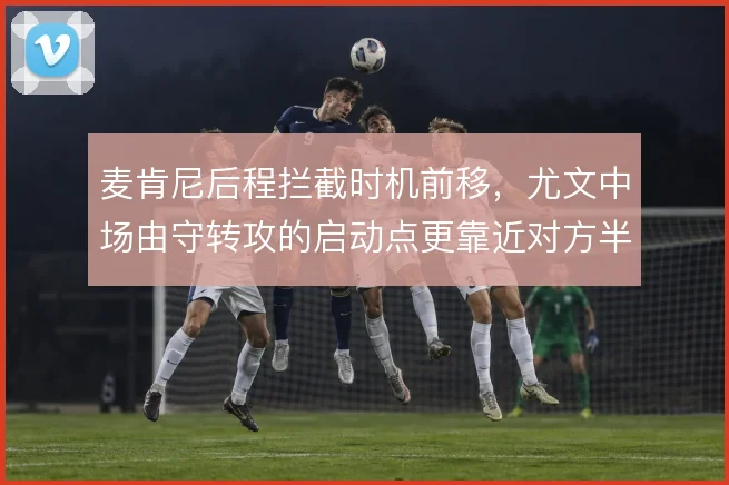麦肯尼后程拦截时机前移，尤文中场由守转攻的启动点更靠近对方半场