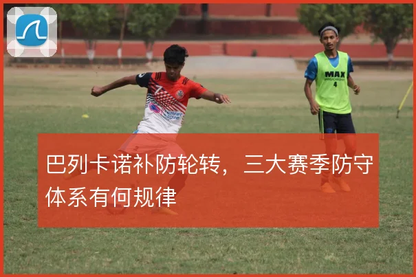 巴列卡诺补防轮转,三大赛季防守体系有何规律